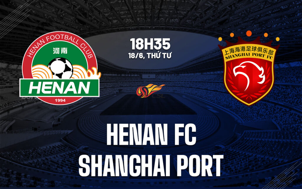 Trận đấu VĐQG Trung Quốc 2025: Nhận định Henan FC vs Shanghai Port (18h35 ngày 18/6)